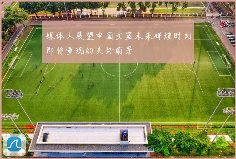 媒体人展望中国女篮未来辉煌时刻即将重现的美好前景