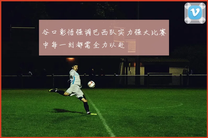 谷口彰悟强调巴西队实力强大比赛中每一刻都需全力以赴