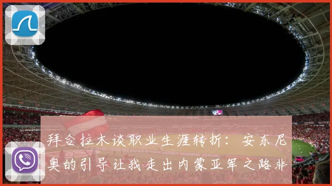 拜合拉木谈职业生涯转折：安东尼奥的引导让我走出内蒙亚军之路非偶然