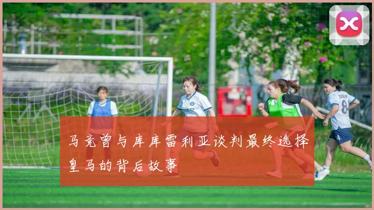 马竞曾与库库雷利亚谈判最终选择皇马的背后故事