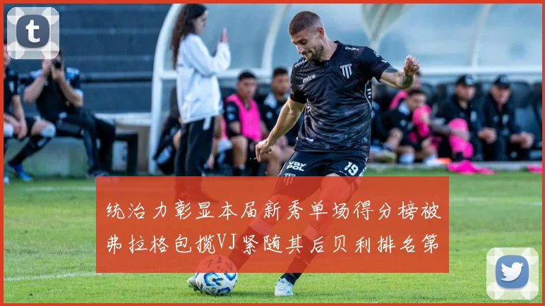 统治力彰显本届新秀单场得分榜被弗拉格包揽VJ紧随其后贝利排名第五