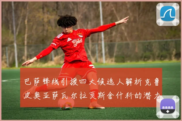 巴萨锋线引援四大候选人解析克鲁皮奥亚萨瓦尔拉莫斯舍什科的潜力与前景