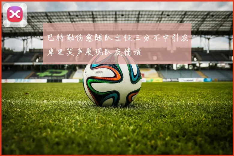 巴特勒伤愈随队出征三分不中引发库里笑声展现队友情谊