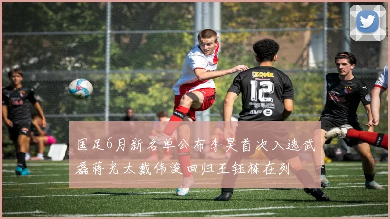 国足6月新名单公布李昊首次入选武磊蒋光太戴伟浚回归王钰栋在列