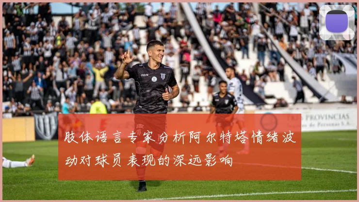 肢体语言专家分析阿尔特塔情绪波动对球员表现的深远影响