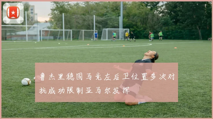 鲁杰里稳固马竞左后卫位置多次对抗成功限制亚马尔发挥