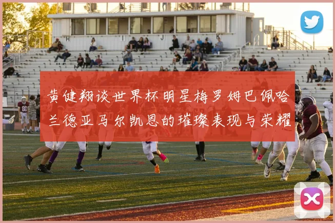 黄健翔谈世界杯明星梅罗姆巴佩哈兰德亚马尔凯恩的璀璨表现与荣耀时刻