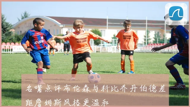 名嘴点评布伦森与科比乔丹伯德差距詹姆斯风格更温和