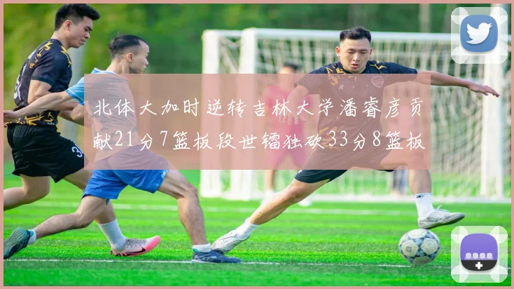 北体大加时逆转吉林大学潘睿彦贡献21分7篮板段世镭独砍33分8篮板表现抢眼