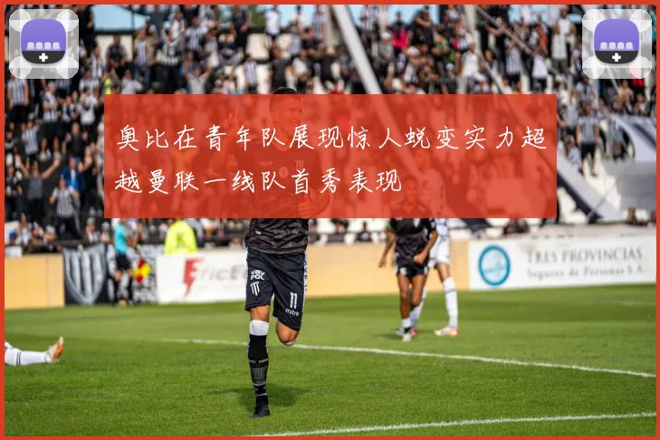 奥比在青年队展现惊人蜕变实力超越曼联一线队首秀表现