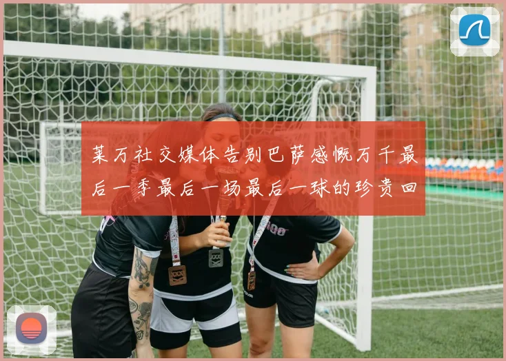 莱万社交媒体告别巴萨感慨万千最后一季最后一场最后一球的珍贵回忆