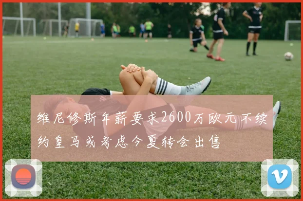 维尼修斯年薪要求2600万欧元不续约皇马或考虑今夏转会出售