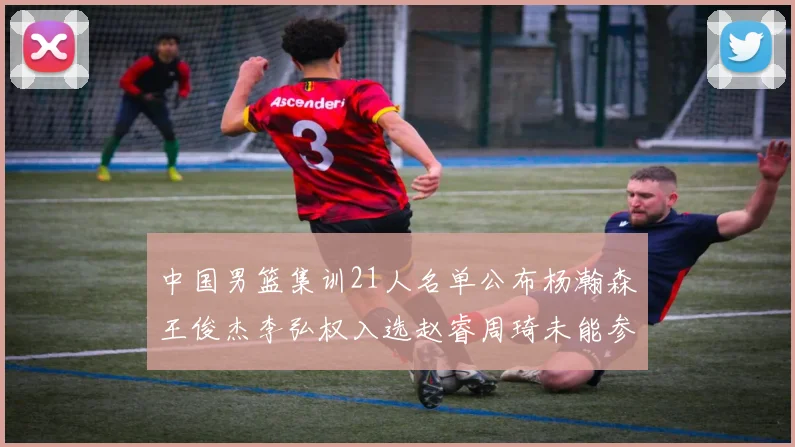 中国男篮集训21人名单公布杨瀚森王俊杰李弘权入选赵睿周琦未能参加