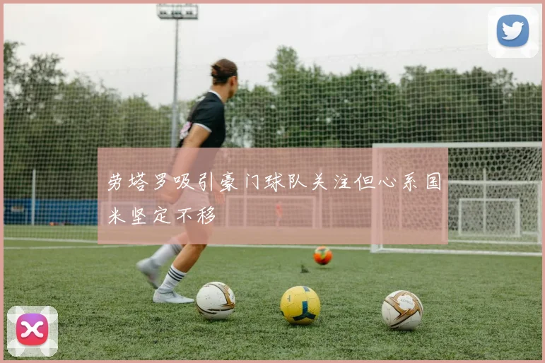 劳塔罗吸引豪门球队关注但心系国米坚定不移