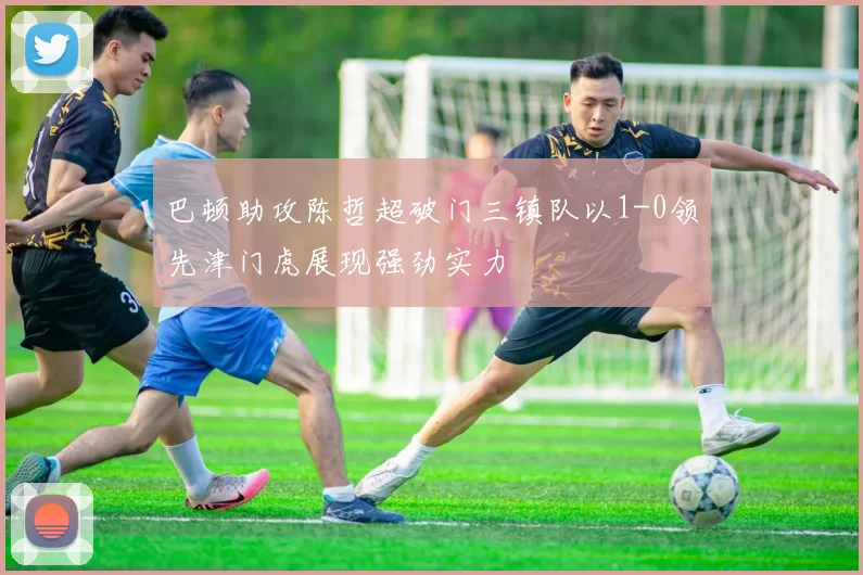 巴顿助攻陈哲超破门三镇队以1-0领先津门虎展现强劲实力