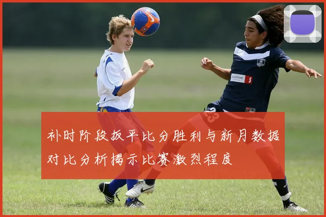 补时阶段扳平比分胜利与新月数据对比分析揭示比赛激烈程度