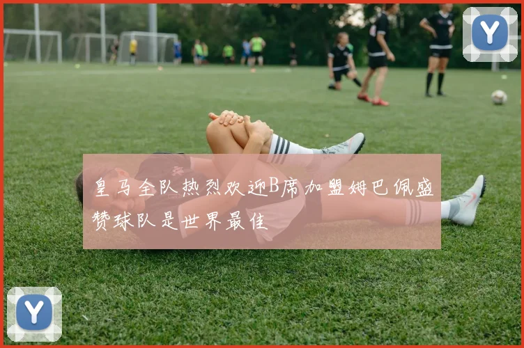 皇马全队热烈欢迎B席加盟姆巴佩盛赞球队是世界最佳