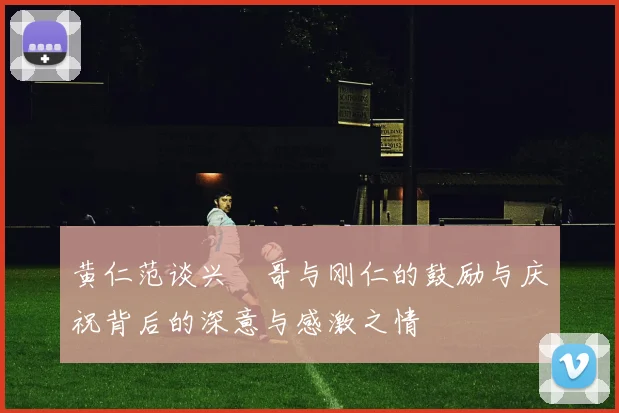 黄仁范谈兴慜哥与刚仁的鼓励与庆祝背后的深意与感激之情