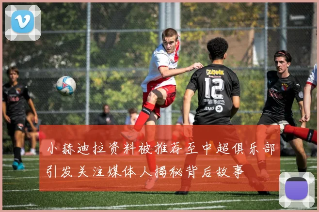 小赫迪拉资料被推荐至中超俱乐部引发关注媒体人揭秘背后故事