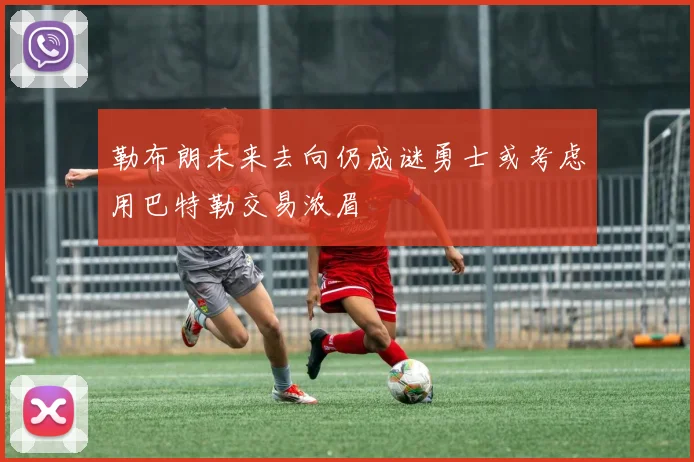 勒布朗未来去向仍成谜勇士或考虑用巴特勒交易浓眉