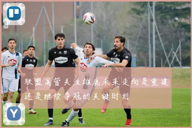 联盟高管关注雄鹿未来走向是重建还是继续争冠的关键时刻
