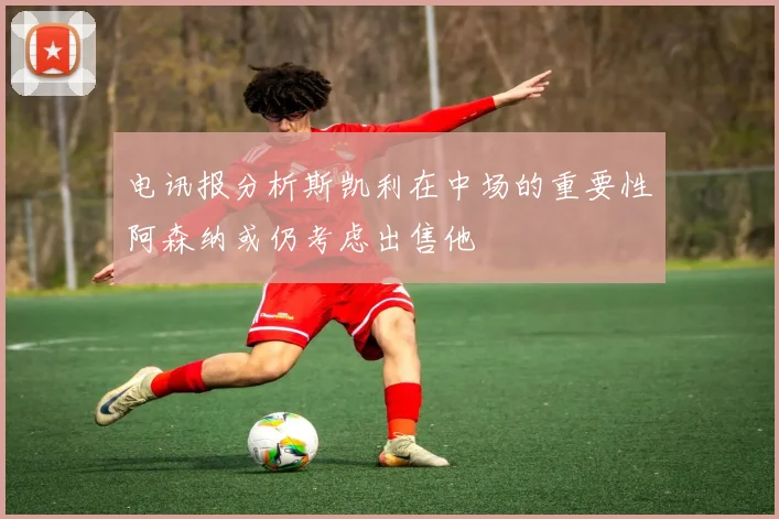 电讯报分析斯凯利在中场的重要性阿森纳或仍考虑出售他